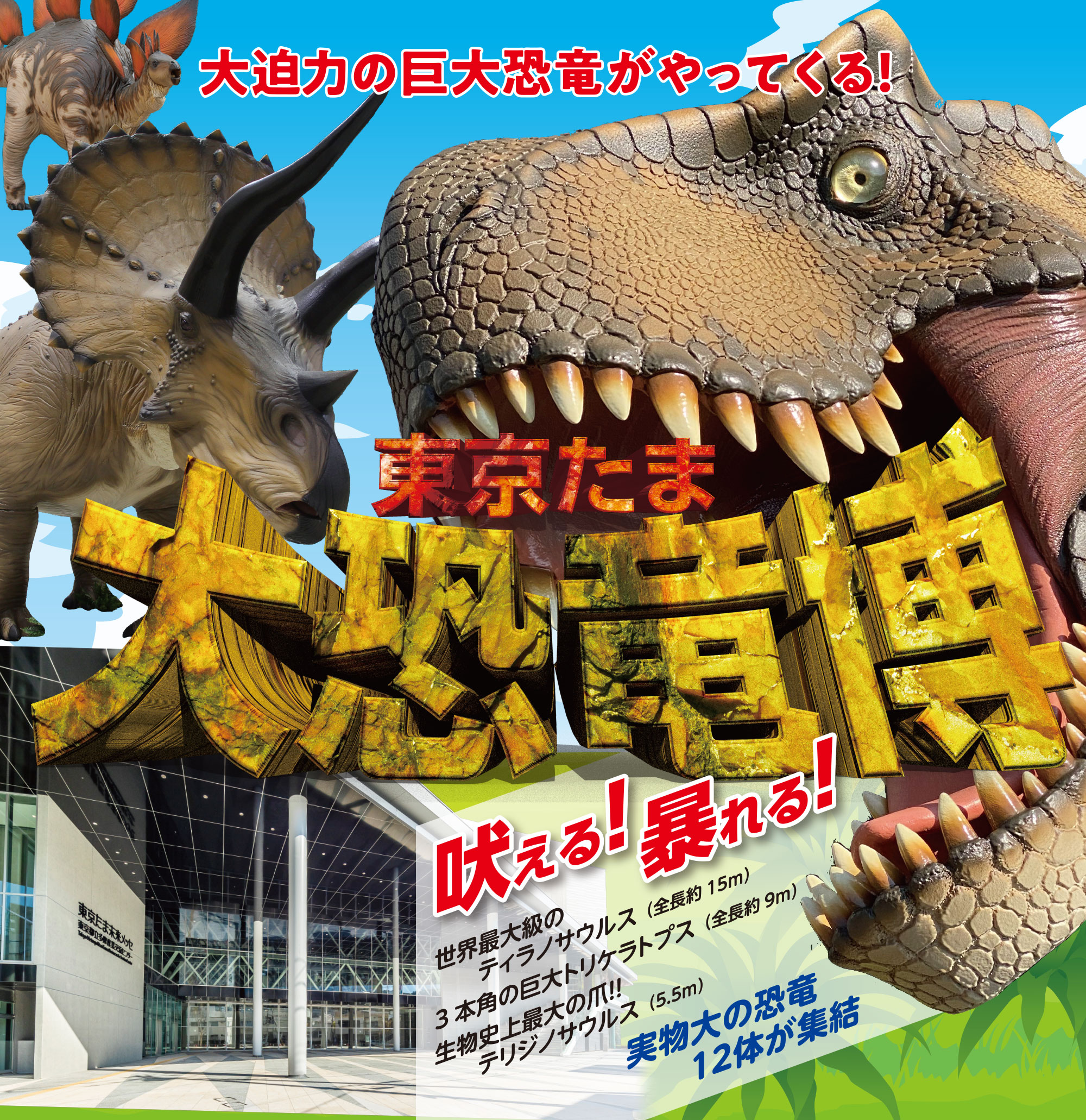 
大迫力の巨大恐竜がやってくる
東京たま大恐竜博
動く！吠える！暴れる！
世界最大級のティラノサウルス（全長約15m）
3本角の巨大トリケラトプス（全長約9m）
生物史上最大の爪！！ テリジノサウルス（5.5m）  
実物大の恐竜12体が集結！  
